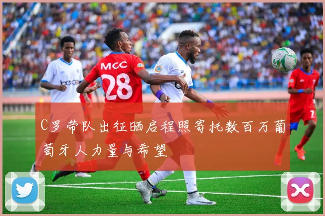 C罗带队出征晒启程照寄托数百万葡萄牙人力量与希望